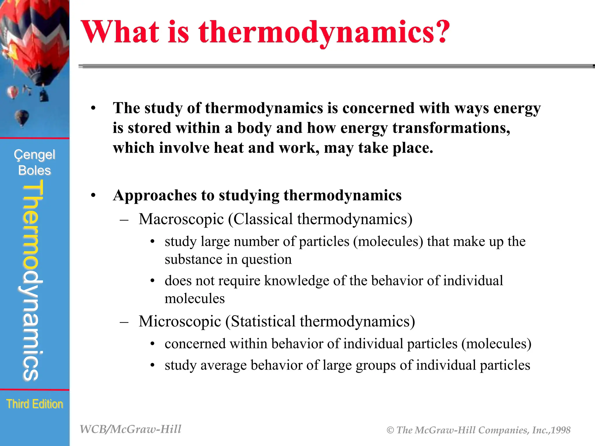 WCB/McGraw-Hill © The McGraw-Hill Companies, Inc.,1998
Thermodynamics
Çengel
Boles
Third Edition
What is thermodynamics?
• The study of thermodynamics is concerned with ways energy
is stored within a body and how energy transformations,
which involve heat and work, may take place.
• Approaches to studying thermodynamics
– Macroscopic (Classical thermodynamics)
• study large number of particles (molecules) that make up the
substance in question
• does not require knowledge of the behavior of individual
molecules
– Microscopic (Statistical thermodynamics)
• concerned within behavior of individual particles (molecules)
• study average behavior of large groups of individual particles
 