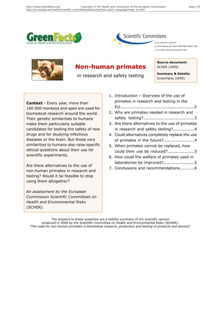 http://www.greenfacts.org/                 Copyright © DG Health and Consumers of the European Commission.            page 1/8
http://ec.europa.eu/health/scientific_committees/policy/opinions_plain_language/index_en.htm




                                                                                                  Source document:
                                    Non-human primates                                            SCHER (2009)

                                                                                                  Summary & Details:
                                      in research and safety testing                              GreenFacts (2009)




                                                              1. Introduction – Overview of the use of
Context - Every year, more than                                  primates in research and testing in the
100 000 monkeys and apes are used for                            EU.......................................................3
biomedical research around the world.                         2. Why are primates needed in research and
Their genetic similarities to humans                             safety testing?......................................3
make them particularly suitable                               3. Are there alternatives to the use of primates
candidates for testing the safety of new                         in research and safety testing?................4
drugs and for studying infectious                             4. Could alternatives completely replace the use
diseases or the brain. But those very                            of primates in the future?.......................4
similarities to humans also raise specific                    5. When primates cannot be replaced, how
ethical questions about their use for                            could their use be reduced?....................5
scientific experiments.
                                                              6. How could the welfare of primates used in
                                                                 laboratories be improved?.......................5
Are there alternatives to the use of
                                                              7. Conclusions and recommendations...........6
non-human primates in research and
testing? Would it be feasible to stop
using them altogether?

An assessment by the European
Commission Scientific Committees on
Health and Environmental Risks
(SCHER).


                The answers to these questions are a faithful summary of the scientific opinion
         produced in 2009 by the Scientific Committee on Health and Environmental Risks (SCHER):
  "The need for non-human primates in biomedical research, production and testing of products and devices"
 