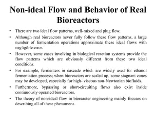 Non-ideal Flow and Behavior of Real
Bioreactors
• There are two ideal flow patterns, well-mixed and plug flow.
• Although real bioreactors never fully follow these flow patterns, a large
number of fermentation operations approximate these ideal flows with
negligible error.
• However, some cases involving in biological reaction systems provide the
flow patterns which are obviously different from these two ideal
conditions.
• For example, fermenters in cascade which are widely used for ethanol
fermentation process; when bioreactors are scaled up, some stagnant zones
may be developed, especially for high- viscous non-Newtonian biofluids.
• Furthermore, bypassing or short-circuiting flows also exist inside
continuously operated bioreactors.
• The theory of non-ideal flow in bioreacter engineering mainly focuses on
describing all of these phenomena.
 