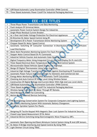 54
55

LDR Based Automatic Lamp Illumination Controller (PWM Control)
Timer Based Automatic Power Cutoff For Industrial Packaging Machines

EEE - ECE TITLES
1
2
3
4
5
6
7
8
9
10
11
12
13
14
15
16
17
18
19
20
21
22
23
24
25
26
27
28
29
30
31
32
33
34
35

Three Phase Power Transmission Line Data Monitoring.
Fault Analysis Of Universal Motor.
Automatic Power Control System Design For Industries
Single Phase Residual Current Breaker.
Ac v Over And Under Voltage Protection For Electrical Appliances
Bi-Direction Dc Motor Speed Control Using Rf.
Development Of A Power Transmission Online Monitoring System
Chopper Based Dc Motor Speed Control.
Automatic Switching Of Consumer Connection In Distribution Feeder For Efficient
Load Distribution
Motor Multi Parameter Monitoring System For Fault Prevention
Stepper Motor Control Based On Pc Commands.
Industrial Vehicle Counter And Automatic Gate Opening System
Digital Frequency Meter Using Integrated Circuit And Data Display On Pc And LCD.
Timer Based Electrical Oven Temperature Monitoring And Control System
Microcontroller Based Vehicles Speed Display For Highways
Design Of Digital Thermometer Using Seven Segments.
Industrial High Voltage Transformer Protection Against Overheating Of Transformer
Automatic Power Failure Indication System For Domestic And Commercial Use
Energy Meter Monitoring System With Automatic Tariff Calculation
Checking And Auto Control Of Water Level Using Wireless Sensor
Construction Of Digital Voltage And Current Meter With High And Low Level Alerts
LDR Based Automatic Lamp Illumination Controller (PWM Control)
Timer Based Automatic Power Cutoff For Industrial Packaging Machines
Wireless Speed Control Of Dc Motor Through RF Remote.
Hand Movement Based Fan Controlling
Motion Based Powered Devices Switching
PIR Based Energy Conservation System For Corporate Computers And Lighting System
Ups Battery Monitoring System With Automatic Battery Changeover.
Automatic Sprinkler System For Plants
Designing Of Tactile Keypad With Magnetic Door Lock System For Industrial Security.
Closed Loop Speed Measurement Of Dc Motor
Industrial Device Switching Using Electromagnetic Wave Frequency (RF).
Automatic Door Opening And Room Miniature Control System Using IR And LDR Sensors
Dc Motor H-Bridge Interfacing And Speed Control By Using PWM
Light Dimmer Circuit Using TRIAC.

 