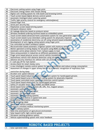 39
40
41
42
43
44
45
46
47
48
49
50
51
52
53
54
55
56
57
58
59
60
61
62
63
64
65
66

Electronic polling system using finger print
Electronic energy meter with instant billing
Digital coin vending system for milk booth and browsing Centre
Touch screen based digital devices control system
Automatic intelligent plant watering system
Traffic light priority control for emergency vehicles[demo]
Fasted finger first
Serial port security key
Palpitation screen based driving system
Ultrasonic distance meter
Air leakage detection based on pressure sensor
Wireless handheld ordering terminal based on embedded system
Touch screen based advanced home automation system for next generation apartments
Touch screen based nurse/attendant calling system for physically impaired
Automation of residential electricity cut off using network based embedded control
Development of anti-rigging voting system using finger print
Can controlled accident avoidance system
Microcontroller-based automatic irrigation system with moisture sensors
Motion operated scrolling display for led panel using MEMS accelerometer
Automatic active phase selector from 3-phase supply to load
Voice announcement in industries on different parameters defects
Finger print based physical access control vehicle immobilizer
Autonomous vehicle with obstacle detection using ultrasonic detector
Advance security interface for vehicle with can protocol implementation
E -cash pay off for fuel station
Access check for smart money carry
A new intelligent remote control system for home automation and reduce energy consumption
Assessment of changes in upper airway barrier by automatic recognition of inspiratory flow

67
68
69
70
71
72
73
74
75
76
77
78
79
80
81
82
83
84
85
86
87

restriction during sleep
Drunken-over speed indicator
Touch panel based industrial device management system for handicapped persons
Touch panel based nurse or attendant calling system for physically impaired
Touch panel controlled motor speed and direction control system
Touch panel based wheel chair for handicapped persons
Safety of valuable items using ZIGBEE and MEMS sensor
Atmel based home security system (IR, LPG, fire, magnet sensor)
Automatic auditorium controller
Automatic light dim dip controller
Automatic rain operated wiper
Automatic speed breaking systems
Automatic speed control in speed limit zone
Body motion information collection
Bomb detecting robot
Check post vehicle analyzer
Design of a wireless medical monitoring system
Modern railway system
Real-time atomization of agricultural environment
Solar based traffic light control system
Ultrasonic parking guidance system
Vehicle superintending system with voice feedback

ROBOTIC BASED PROJECTS
1

Solar operated robot

 