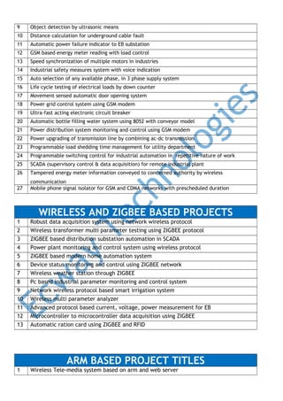 9

Object detection by ultrasonic means

10

Distance calculation for underground cable fault

11

Automatic power failure indicator to EB substation

12

GSM based energy meter reading with load control

13

Speed synchronization of multiple motors in industries

14

Industrial safety measures system with voice indication

15

Auto selection of any available phase, in 3 phase supply system

16

Life cycle testing of electrical loads by down counter

17

Movement sensed automatic door opening system

18

Power grid control system using GSM modem

19

Ultra-fast acting electronic circuit breaker

20

Automatic bottle filling water system using 8052 with conveyor model

21

Power distribution system monitoring and control using GSM modem

22

Power upgrading of transmission line by combining ac–dc transmission

23

Programmable load shedding time management for utility department

24

Programmable switching control for industrial automation in repetitive nature of work

25

SCADA (supervisory control & data acquisition) for remote industrial plant

26

Tampered energy meter information conveyed to concerned authority by wireless

27

communication
Mobile phone signal isolator for GSM and CDMA networks with prescheduled duration

WIRELESS AND ZIGBEE BASED PROJECTS
1
2
3
4
5
6
7
8
9
10
11
12
13

Robust data acquisition system using network wireless protocol
Wireless transformer multi parameter testing using ZIGBEE protocol
ZIGBEE based distribution substation automation in SCADA
Power plant monitoring and control system using wireless protocol
ZIGBEE based modern home automation system
Device status monitoring and control using ZIGBEE network
Wireless weather station through ZIGBEE
Pc based industrial parameter monitoring and control system
Network wireless protocol based smart irrigation system
Wireless multi parameter analyzer
Advanced protocol based current, voltage, power measurement for EB
Microcontroller to microcontroller data acquisition using ZIGBEE
Automatic ration card using ZIGBEE and RFID

ARM BASED PROJECT TITLES
1

Wireless Tele-media system based on arm and web server

 