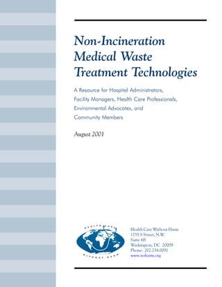 Non-Incineration
Medical Waste
Treatment Technologies
A Resource for Hospital Administrators,
Facility Managers, Health Care Professionals,
Environmental Advocates, and
Community Members
August 2001
Health Care Without Harm
1755 S Street, N.W.
Suite 6B
Washington, DC 20009
Phone: 202.234.0091
www.noharm.org
Health Care Without Harm
1755 S Street, N.W.
Unit 6B
Washington, DC 20009
Phone: 202.234.0091
www.noharm.org
Printed with soy-based inks
on Rolland Evolution,
a 100% processed chlorine-free paper.
 