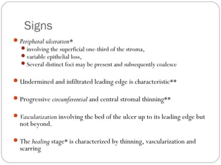 Signs
Peripheral ulceration*
involving the superficial one-third of the stroma,
variable epithelial loss,
Several distinct foci may be present and subsequently coalesce
Undermined and infiltrated leading edge is characteristic**
Progressive circumferential and central stromal thinning**
Vascularization involving the bed of the ulcer up to its leading edge but
not beyond.
The healing stage* is characterized by thinning, vascularization and
scarring
 