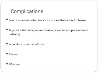 Complications
Severe astigmatism due to extensive vascularization & fibrosis
Perforation following minor trauma (spontaneous perforation is
unlikely)
Secondary bacterial infection
Cataract
Glaucoma
 