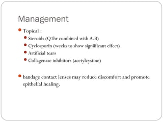 Management
Topical :
Steroids (Q1hr combined with A.B)
Cyclosporin (weeks to show signiificant effect)
Artificial tears
Collagenase inhibitors (acetylcystine)
bandage contact lenses may reduce discomfort and promote
epithelial healing.
 