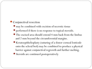 Conjunctival resection
may be combined with excision of necrotic tissue
performed if there is no response to topical steroids.
The excised area should extend 4 mm back from the limbus
and 2 mm beyond the circumferential margins.
Keratoepithelioplasty (suturing of a donor corneal lenticule
onto the scleral bed) may be combined to produce a physical
barrier against conjunctival regrowth and further melting.
Steroids are continued postoperatively
 