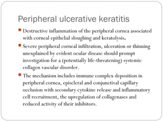 Peripheral ulcerative keratitis
Destructive inflammation of the peripheral cornea associated
with corneal epithelial sloughing and keratolysis.
Severe peripheral corneal infiltration, ulceration or thinning
unexplained by evident ocular disease should prompt
investigation for a (potentially life-threatening) systemic
collagen vascular disorder.
The mechanism includes immune complex deposition in
peripheral cornea, episcleral and conjunctival capillary
occlusion with secondary cytokine release and inflammatory
cell recruitment, the upregulation of collagenases and
reduced activity of their inhibitors.
 