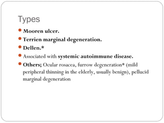 Types
Mooren ulcer.
Terrien marginal degeneration.
Dellen.*
Associated with systemic autoimmune disease.
Others; Ocular rosacea, furrow degeneration* (mild
peripheral thinning in the elderly, usually benign), pellucid
marginal degeneration
 