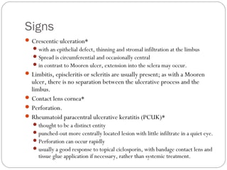 Signs
Crescentic ulceration*
with an epithelial defect, thinning and stromal infiltration at the limbus
Spread is circumferential and occasionally central
in contrast to Mooren ulcer, extension into the sclera may occur.
Limbitis, episcleritis or scleritis are usually present; as with a Mooren
ulcer, there is no separation between the ulcerative process and the
limbus.
Contact lens cornea*
Perforation.
Rheumatoid paracentral ulcerative keratitis (PCUK)*
thought to be a distinct entity
punched-out more centrally located lesion with little infiltrate in a quiet eye.
Perforation can occur rapidly
usually a good response to topical ciclosporin, with bandage contact lens and
tissue glue application if necessary, rather than systemic treatment.
 
