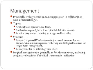 Management
Principally with systemic immunosuppression in collaboration
with a rheumatologist.
Topical
Artificial tears (preservative-free).
Antibiotics as prophylaxis if an epithelial defect is present.
Steroids may worsen thinning so are generally avoided
Systemic
Steroids (via pulsed IV administration) are used to control acute
disease, with immunosuppressive therapy and biological blockers for
longer-term management.
Tetracycline for its anticollagenase effect.
Surgical management is generally as for Mooren ulcer, including
conjunctival excision if medical treatment is ineffective.
 