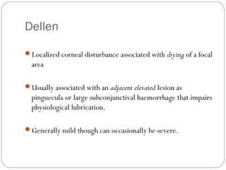 Dellen
Localized corneal disturbance associated with drying of a focal
area
Usually associated with an adjacent elevated lesion as
pinguecula or large subconjunctival haemorrhage that impairs
physiological lubrication.
Generally mild though can occasionally be severe.
 