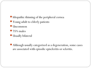 Idiopathic thinning of the peripheral cornea
Young adult to elderly patients
Uncommon
75% males
Usually bilateral
Although usually categorized as a degeneration, some cases
are associated with episodic episcleritis or scleritis.
 