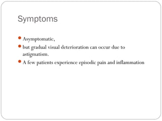 Symptoms
Asymptomatic,
but gradual visual deterioration can occur due to
astigmatism.
A few patients experience episodic pain and inflammation
 