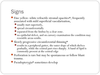 Signs
Fine yellow–white refractile stromal opacities*, frequently
associated with mild superficial vascularization,
usually start superiorly,
spread circumferentially
separated from the limbus by a clear zone.
no epithelial defect, and on cursory examination the condition may
resemble arcus senilis.
Slowly progressive circumferential thinning*
results in a peripheral gutter, the outer slope of which shelves
gradually, while the central part rises sharply. A band of lipid is
commonly present at the central edge
Perforation is rare but may be spontaneous or follow blunt
trauma.
Pseudopterygia* sometimes develop
 