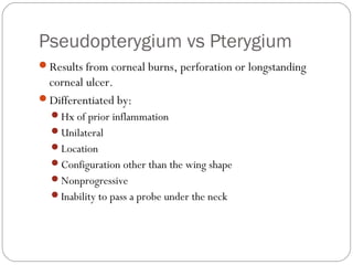 Pseudopterygium vs Pterygium
Results from corneal burns, perforation or longstanding
corneal ulcer.
Differentiated by:
Hx of prior inflammation
Unilateral
Location
Configuration other than the wing shape
Nonprogressive
Inability to pass a probe under the neck
 