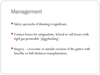 Management
Safety spectacles if thinning is significant.
Contact lenses for astigmatism. Scleral or soft lenses with
rigid gas permeable ‘piggybacking’.
Surgery – crescentic or annular excision of the gutter with
lamellar or full-thickness transplantation.
 