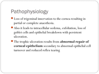 Pathophysiology
Loss of trigeminal innervation to the cornea resulting in
partial or complete anaesthesia.
Also it leads to intracellular oedema, exfoliation, loss of
goblet cells and epithelial breakdown with persistent
ulceration.
The trophic ulceration results from abnormal repair of
corneal epithelium secondary to abnormal epithelial cell
turnover and reduced reflex tearing
 
