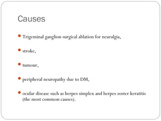 Causes
Trigeminal ganglion surgical ablation for neuralgia,
stroke,
tumour,
peripheral neuropathy due to DM,
ocular disease such as herpes simplex and herpes zoster keratitis
(the most common causes).
 