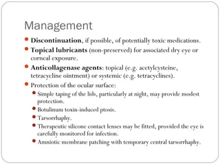 Management
Discontinuation, if possible, of potentially toxic medications.
Topical lubricants (non-preserved) for associated dry eye or
corneal exposure.
Anticollagenase agents: topical (e.g. acetylcysteine,
tetracycline ointment) or systemic (e.g. tetracyclines).
Protection of the ocular surface:
Simple taping of the lids, particularly at night, may provide modest
protection.
Botulinum toxin-induced ptosis.
Tarsorrhaphy.
Therapeutic silicone contact lenses may be fitted, provided the eye is
carefully monitored for infection.
Amniotic membrane patching with temporary central tarsorrhaphy.
 