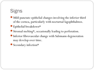 Signs
Mild punctate epithelial changes involving the inferior third
of the cornea, particularly with nocturnal lagophthalmos.
Epithelial breakdown*
Stromal melting*, occasionally leading to perforation.
Inferior fibrovascular change with Salzmann degeneration
may develop over time.
Secondary infection*
 