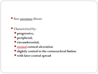 Rare autoimmue disease
Characterized by:
progressive,
peripheral,
circumferential,
stromal corneal ulceration
slightly central to the corneoscleral limbus
with later central spread
 