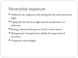Reversible exposure
Artificial tears (unpreserved) during the day and ointment at
night.
Taping the lid closed at night may be an alternative to
ointment.
Bandage silicone hydrogel or scleral contact lenses.
Management of proptosis by orbital decompression if
necessary.
Temporary tarsorrhaphy.
 