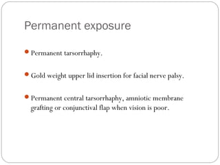 Permanent exposure
Permanent tarsorrhaphy.
Gold weight upper lid insertion for facial nerve palsy.
Permanent central tarsorrhaphy, amniotic membrane
grafting or conjunctival flap when vision is poor.
 