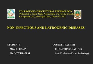 NON-INFECTIOUS AND LATROGENIC DISEASES
COLLEGE OF AGRICULTURAL TECHNOLOGY
(Affiliated to Tamil Nadu Agricultural University, Coimbatore-3)
Kullapuram (Po),ViaVaigai Dam, Theni-625 562
STUDENTS
Miss. DEEPA.P
Mr.GOWTHAM.M
COURSE TEACHER
Dr. PARTHASARATHY S
Asst. Professor (Plant Pathology)
 