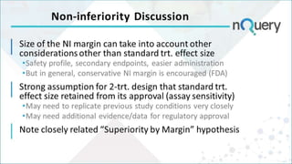 Non-inferiority Discussion
Size of the NI margin can take into account other
considerations other than standard trt. effect size
•Safety profile, secondary endpoints, easier administration
•But in general, conservative NI margin is encouraged (FDA)
Strong assumption for 2-trt. design that standard trt.
effect size retained from its approval (assay sensitivity)
•May need to replicate previous study conditions very closely
•May need additional evidence/data for regulatory approval
Note closely related “Superiority by Margin” hypothesis
 