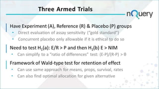 Three Armed Trials
Have Experiment (A), Reference (R) & Placebo (P) groups
• Direct evaluation of assay sensitivity (“gold standard”)
• Concurrent placebo only allowable if it is ethical to do so
Need to test H1(a): E/R > P and then H1(b) E > NIM
 Can simplify to a “ratio of differences” test: (E-P)/(R-P) > θ
Framework of Wald-type test for retention of effect
 Can use same approach for means, props, survival, rates
 Can also find optimal allocation for given alternative
 