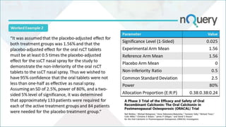 Worked Example 2
Parameter Value
Significance Level (1-Sided) 0.025
Experimental Arm Mean 1.56
Reference Arm Mean 1.56
Placebo Arm Mean 0
Non-inferiority Ratio 0.5
Common Standard Deviation 2.5
Power 80%
Allocation Proportion (E:R:P) 0.38:0.38:0.24
“It was assumed that the placebo-adjusted effect for
both treatment groups was 1.56% and that the
placebo-adjusted effect for the oral rsCT tablets
must be at least 0.5 times the placebo-adjusted
effect for the ssCT nasal spray for the study to
demonstrate the non-inferiority of the oral rsCT
tablets to the ssCT nasal spray. Thus we wished to
have 95% confidence that the oral tablets were not
less than one-half as effective as nasal spray.
Assuming an SD of 2.5%, power of 80%, and a two-
sided 5% level of significance, it was determined
that approximately 133 patients were required for
each of the active treatment groups and 84 patients
were needed for the placebo treatment group.”
 