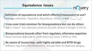 Definition of equivalence and which effect(s)/measure(s) to use?
Average, Individual, Population Equivalence; Which of AUC, Cmax, Tmax?
Equivalence Issues
Cross-over trials common for bioequivalence but can do others
2x2 is “classic” but replicates common 2x3,2x4; William’s Designs if 3/4 trt
Bioequivalence bounds often from regulator, otherwise expertise
Most Common: 0.8-1.25 for GMR (AUC) but issues if NTID or HVD
Be aware of issues/reqs. with highly variable and NTID drugs
Different reqs from FDA/EMA/others: Bounds from CV, Replicate designs…
 