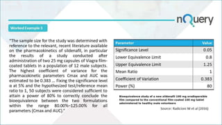 “The sample size for the study was determined with
reference to the relevant, recent literature available
on the pharmacokinetics of sildenafil, in particular
the results of a study conducted after
administration of two 25 mg capsules of Viagra film-
coated tablets in a population of 12 male subjects.
The highest coefficient of variance for the
pharmacokinetic parameters Cmax and AUC was
estimated to be 0.383 … Fixing the significance level
α at 5% and the hypothesized test/reference mean
ratio to 1, 50 subjects were considered sufficient to
attain a power of 80% to correctly conclude the
bioequivalence between the two formulations
within the range 80.00%–125.00% for all
parameters (Cmax and AUC).”
Source:
nejm.org
Parameter Value
Significance Level 0.05
Lower Equivalence Limit 0.8
Upper Equivalence Limit 1.25
Mean Ratio 1
Coefficient of Variation 0.383
Power (%) 80
Worked Example 3
Source: Radicioni M et al (2016)
 