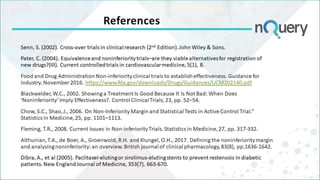 References
Senn, S. (2002). Cross-over trials in clinical research (2nd Edition). John Wiley & Sons.
Pater, C. (2004). Equivalence and noninferiority trials–are they viable alternatives for registration of
new drugs?(III). Current controlled trials in cardiovascular medicine, 5(1), 8.
Food and Drug Administration Non-inferiority clinical trials to establish effectiveness. Guidance for
industry. November 2016. https://www.fda.gov/downloads/Drugs/Guidances/UCM202140.pdf
Blackwelder, W.C., 2002. Showing a Treatment Is Good Because It Is Not Bad: When Does
‘Noninferiority’ Imply Effectiveness?. Control Clinical Trials, 23, pp. 52–54.
Chow, S.C., Shao, J., 2006. On Non-Inferiority Margin and Statistical Tests in Active Control Trial.”
Statistics in Medicine, 25, pp. 1101–1113.
Fleming, T.R., 2008. Current Issues in Non-inferiority Trials. Statistics in Medicine, 27, pp. 317-332.
Althunian, T.A., de Boer, A., Groenwold, R.H. and Klungel, O.H., 2017. Defining the noninferiority margin
and analysing noninferiority: an overview. British journal of clinical pharmacology, 83(8), pp.1636-1642.
Dibra, A., et al (2005). Paclitaxel-eluting or sirolimus-eluting stents to prevent restenosis in diabetic
patients. New England Journal of Medicine, 353(7), 663-670.
 