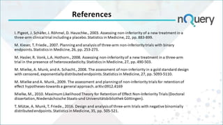 References
I. Pigeot, J. Schäfer, J. Röhmel, D. Hauschke., 2003. Assessing non-inferiority of a new treatment in a
three-arm clinical trial including a placebo. Statistics in Medicine, 22, pp. 883-899.
M. Kieser, T. Friede., 2007. Planning and analysis of three‐arm non‐inferiority trials with binary
endpoints. Statistics in Medicine, 26, pp. 253-273.
M. Hasler, R. Vonk, L.A. Hothorn., 2008. Assessing non-inferiority of a new treatment in a three-arm
trial in the presence of heteroscedasticity. Statistics in Medicine, 27, pp. 490-503.
M. Mielke, A. Munk, and A. Schacht., 2008. The assessment of non‐inferiority in a gold standard design
with censored, exponentially distributed endpoints. Statistics in Medicine, 27, pp. 5093-5110.
M. Mielke and A. Munk., 2009. The assessment and planning of non-inferiority trials for retention of
effect hypotheses-towards a general approach. arXiv:0912.4169
Mielke, M., 2010. Maximum Likelihood Theory for Retention of Effect Non-Inferiority Trials (Doctoral
dissertation, Niedersächsische Staats-und Universitätsbibliothek Göttingen).
T. Mütze, A. Munk, T. Friede., 2016. Design and analysis of three‐arm trials with negative binomially
distributed endpoints. Statistics in Medicine, 35, pp. 505-521.
 