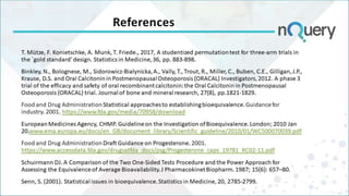 References
T. Mütze, F. Konietschke, A. Munk, T. Friede., 2017, A studentized permutation test for three-arm trials in
the `gold standard’ design. Statistics in Medicine, 36, pp. 883-898.
Binkley, N., Bolognese, M., Sidorowicz‐Bialynicka, A., Vally, T., Trout, R., Miller, C., Buben, C.E., Gilligan, J.P.,
Krause, D.S. and Oral Calcitonin in Postmenopausal Osteoporosis (ORACAL) Investigators, 2012. A phase 3
trial of the efficacy and safety of oral recombinant calcitonin: the Oral Calcitonin in Postmenopausal
Osteoporosis (ORACAL) trial. Journal of bone and mineral research, 27(8), pp.1821-1829.
Food and Drug Administration Statistical approaches to establishing bioequivalence. Guidance for
industry. 2001. https://www.fda.gov/media/70958/download
European Medicines Agency, CHMP. Guideline on the Investigation of Bioequivalence. London; 2010 Jan
20.www.ema.europa.eu/docs/en_GB/document_library/Scientific_guideline/2010/01/WC500070039.pdf
Food and Drug Administration Draft Guidance on Progesterone. 2001.
https://www.accessdata.fda.gov/drugsatfda_docs/psg/Progesterone_caps_19781_RC02-11.pdf
Schuirmann DJ. A Comparison of the Two One-Sided Tests Procedure and the Power Approach for
Assessing the Equivalence of Average Bioavailability. J Pharmacokinet Biopharm. 1987; 15(6): 657–80.
Senn, S. (2001). Statistical issues in bioequivalence. Statistics in Medicine, 20, 2785-2799.
 