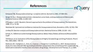 References
Kirkwood TBL. Bioequivalence testing—a need to rethink. Biometrics 1981; 37:589–591.
Berger R, Hsu J. Bioequivalence trials, intersection-union tests, and equivalence confidence sets.
Statistical Science 1996; 11:283–319
O’Quigley, J. and C. Baudoin, General approaches to the problem of bioequivalence. The Statistician,
1988. 37: p. 51-58.
Westlake WJ. Symmetrical confidence intervals for bioequivalence trials. Biometrics 1976; 32:741–744
Lindley DV. Decision analysis and bioequivalence trials. Statistical Science 1998; 13:136 –141.
Schütz, H., Reference-scaled Average Bioequivalence. Bebac https://bebac.at/lectures/Moscow2016-
3.pdf
Tóthfalusi L et al. Evaluation of the Bioequivalence of Highly-Variable Drugs and Drug Products. Pharm
Res. 2001;18(6): 728–33.
Radicioni, M., Castiglioni, C., Giori, A., Cupone, I., Frangione, V. and Rovati, S., 2017. Bioequivalence
study of a new sildenafil 100 mg orodispersible film compared to the conventional film-coated 100 mg
tablet administered to healthy male volunteers. Drug Design, Development and Therapy, 11, p.1183.
 