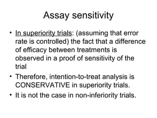 Assay sensitivity
• In superiority trials: (assuming that error
rate is controlled) the fact that a difference
of efficacy between treatments is
observed in a proof of sensitivity of the
trial
• Therefore, intention-to-treat analysis is
CONSERVATIVE in superiority trials.
• It is not the case in non-inferiority trials.
 