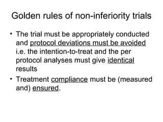 Golden rules of non-inferiority trials
• The trial must be appropriately conducted
and protocol deviations must be avoided
i.e. the intention-to-treat and the per
protocol analyses must give identical
results
• Treatment compliance must be (measured
and) ensured.
 