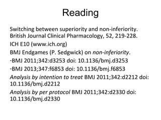 Reading
Switching between superiority and non-inferiority.
British Journal Clinical Pharmacology, 52, 219-228.
ICH E10 (www.ich.org)
BMJ Endgames (P. Sedgwick) on non-inferiority.
-BMJ 2011;342:d3253 doi: 10.1136/bmj.d3253
-BMJ 2013;347:f6853 doi: 10.1136/bmj.f6853
Analysis by intention to treat BMJ 2011;342:d2212 doi:
10.1136/bmj.d2212
Analysis by per protocol BMJ 2011;342:d2330 doi:
10.1136/bmj.d2330
 