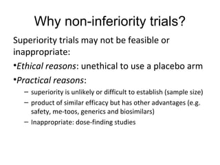 Why non-inferiority trials?
Superiority trials may not be feasible or
inappropriate:
•Ethical reasons: unethical to use a placebo arm
•Practical reasons:
– superiority is unlikely or difficult to establish (sample size)
– product of similar efficacy but has other advantages (e.g.
safety, me-toos, generics and biosimilars)
– Inappropriate: dose-finding studies
 