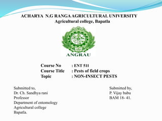 ACHARYA N.G RANGAAGRICULTURAL UNIVERSITY
Agricultural college, Bapatla
Course No : ENT 511
Course Title : Pests of field crops
Topic : NON-INSECT PESTS
Submitted to,
Dr. Ch. Sandhya rani
Professor
Department of entomology
Agricultural college
Bapatla.
Submitted by,
P. Vijay babu
BAM 18- 41.
 