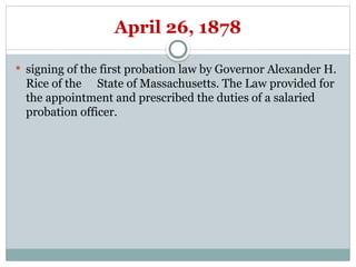 April 26, 1878
 signing of the first probation law by Governor Alexander H.
Rice of the State of Massachusetts. The Law provided for
the appointment and prescribed the duties of a salaried
probation officer.
 