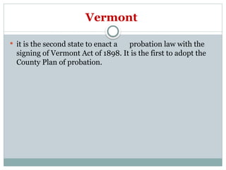 Vermont
 it is the second state to enact a probation law with the
signing of Vermont Act of 1898. It is the first to adopt the
County Plan of probation.
 