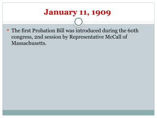 January 11, 1909
 The first Probation Bill was introduced during the 60th
congress, 2nd session by Representative McCall of
Massachusetts.
 