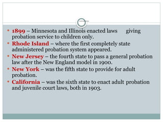 Juvenile Probation Develops:
 1899 – Minnesota and Illinois enacted laws giving
probation service to children only.
 Rhode Island – where the first completely state
administered probation system appeared.
 New Jersey – the fourth state to pass a general probation
law after the New England model in 1900.
 New York – was the fifth state to provide for adult
probation.
 California – was the sixth state to enact adult probation
and juvenile court laws, both in 1903.
 