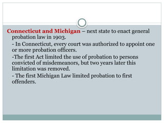 Connecticut and Michigan – next state to enact general
probation law in 1903.
- In Connecticut, every court was authorized to appoint one
or more probation officers.
-The first Act limited the use of probation to persons
convicted of misdemeanors, but two years later this
limitation was removed.
- The first Michigan Law limited probation to first
offenders.
 