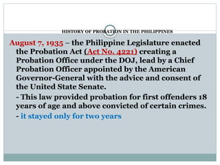 HISTORY OF PROBATION IN THE PHILIPPINES
August 7, 1935 – the Philippine Legislature enacted
the Probation Act (Act No. 4221) creating a
Probation Office under the DOJ, lead by a Chief
Probation Officer appointed by the American
Governor-General with the advice and consent of
the United State Senate.
- This law provided probation for first offenders 18
years of age and above convicted of certain crimes.
- it stayed only for two years
 