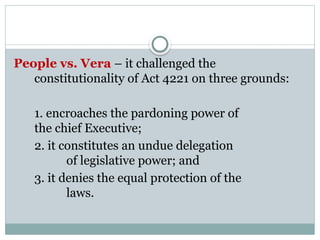 People vs. Vera – it challenged the
constitutionality of Act 4221 on three grounds:
1. encroaches the pardoning power of
the chief Executive;
2. it constitutes an undue delegation
of legislative power; and
3. it denies the equal protection of the
laws.
 